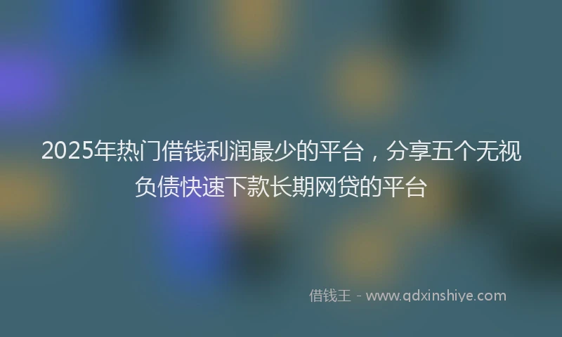 2025年热门借钱利润最少的平台，分享五个无视负债快速下款长期网贷的平台