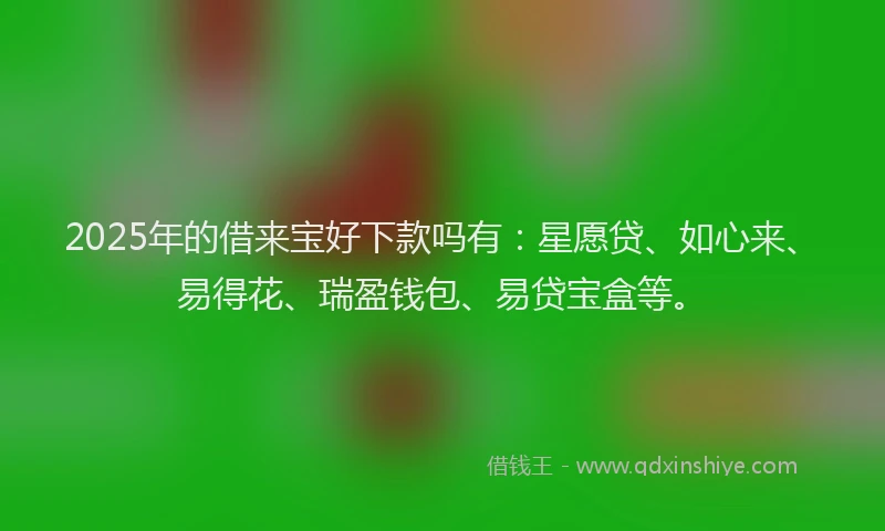 2025年的借来宝好下款吗有：星愿贷、如心来、易得花、瑞盈钱包、易贷宝盒等。