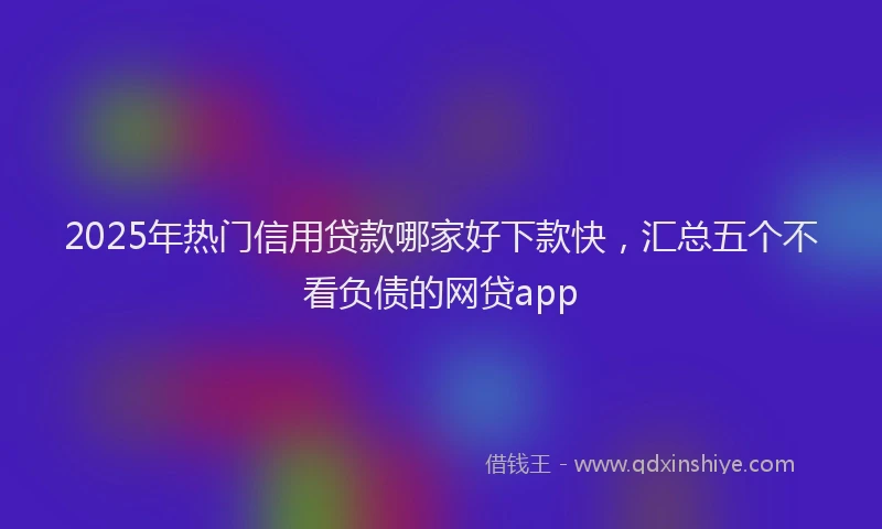 2025年热门信用贷款哪家好下款快，汇总五个不看负债的网贷app