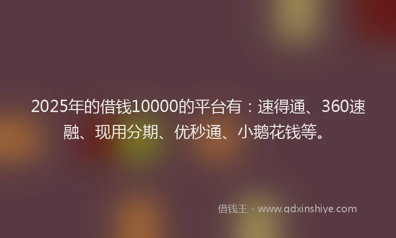 2025年的借钱10000的平台有：速得通、360速融、现用分期、优秒通、小鹅花钱等。
