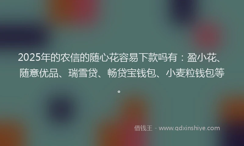 2025年的农信的随心花容易下款吗有：盈小花、随意优品、瑞雪贷、畅贷宝钱包、小麦粒钱包等。