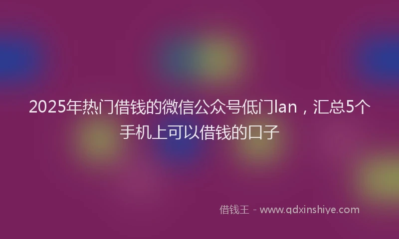 2025年热门借钱的微信公众号低门lan，汇总5个手机上可以借钱的口子