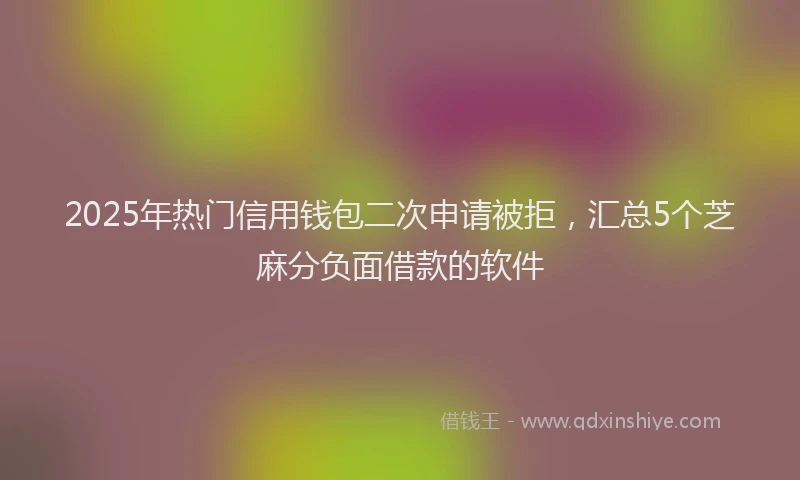 2025年热门信用钱包二次申请被拒，汇总5个芝麻分负面借款的软件
