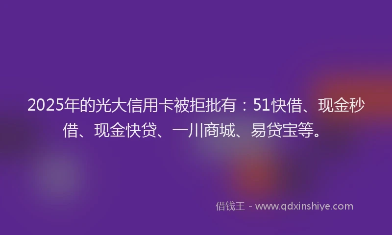 2025年的光大信用卡被拒批有：51快借、现金秒借、现金快贷、一川商城、易贷宝等。