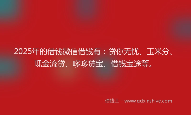 2025年的借钱微信借钱有：贷你无忧、玉米分、现金流贷、哆哆贷宝、借钱宝途等。
