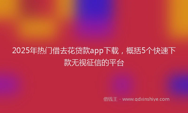 2025年热门借去花贷款app下载，概括5个快速下款无视征信的平台