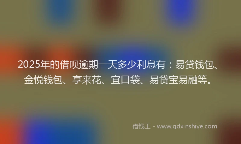 2025年的借呗逾期一天多少利息有：易贷钱包、金悦钱包、享来花、宜口袋、易贷宝易融等。