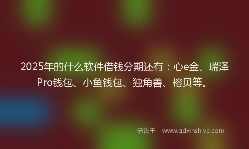 2025年的什么软件借钱分期还有：心e金、瑞泽Pro钱包、小鱼钱包、独角兽、榕贝等。