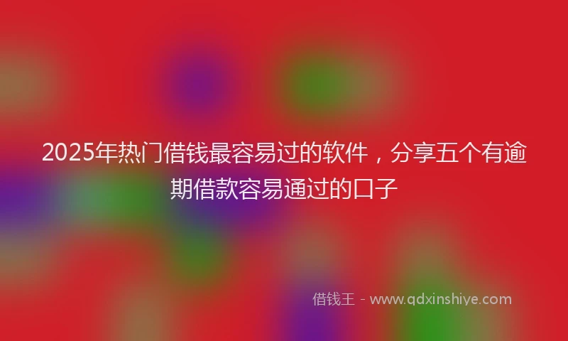 2025年热门借钱最容易过的软件，分享五个有逾期借款容易通过的口子