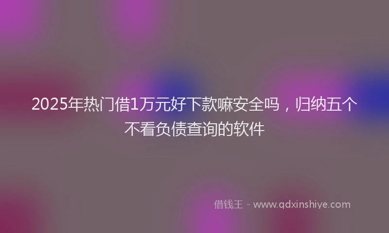 2025年热门借1万元好下款嘛安全吗，归纳五个不看负债查询的软件