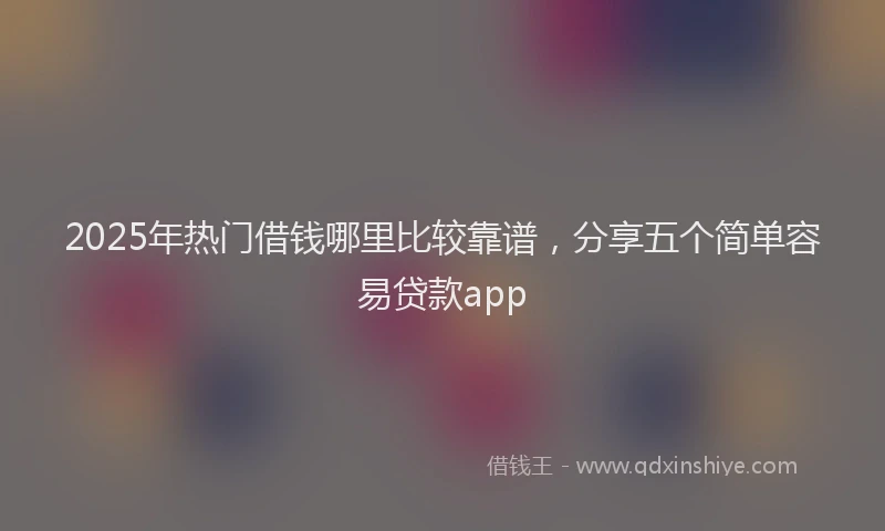2025年热门借钱哪里比较靠谱，分享五个简单容易贷款app