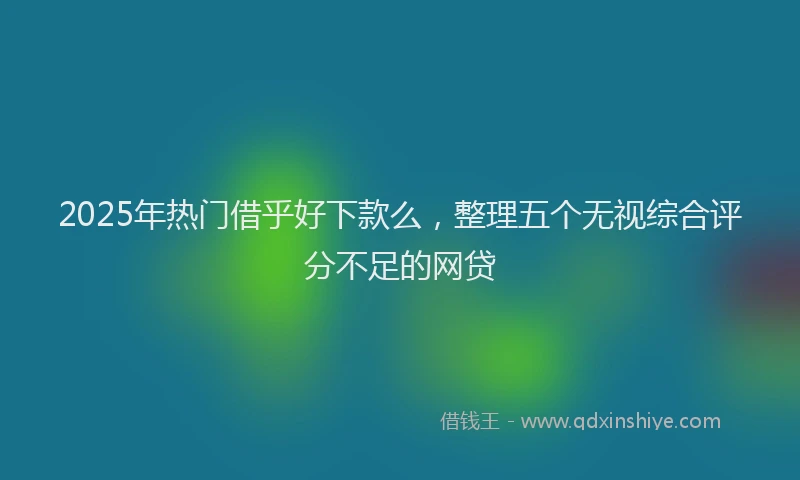 2025年热门借乎好下款么，整理五个无视综合评分不足的网贷