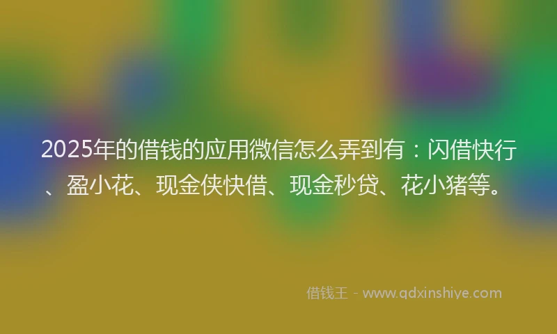 2025年的借钱的应用微信怎么弄到有：闪借快行、盈小花、现金侠快借、现金秒贷、花小猪等。