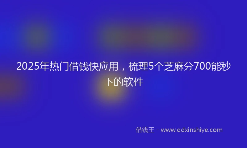 2025年热门借钱快应用，梳理5个芝麻分700能秒下的软件