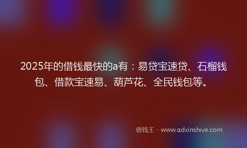 2025年的借钱最快的a有：易贷宝速贷、石榴钱包、借款宝速易、葫芦花、全民钱包等。
