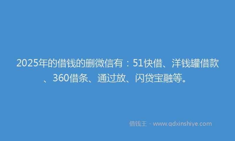 2025年的借钱的删微信有：51快借、洋钱罐借款、360借条、通过放、闪贷宝融等。