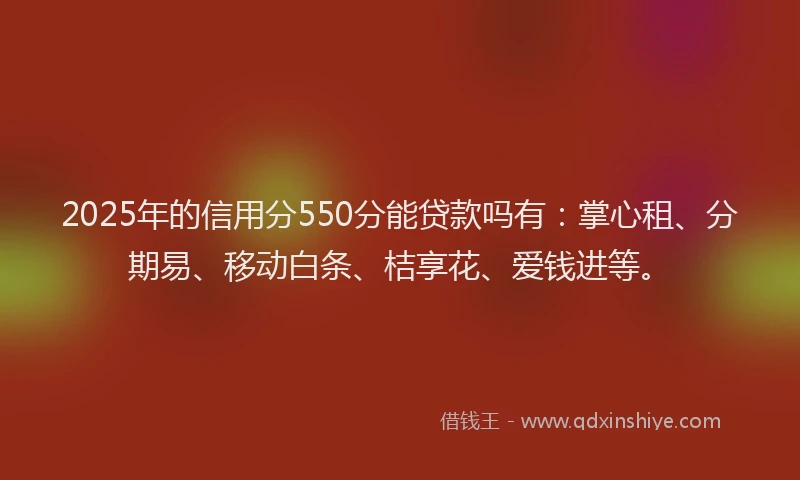 2025年的信用分550分能贷款吗有：掌心租、分期易、移动白条、桔享花、爱钱进等。