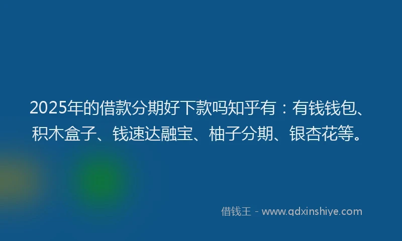 2025年的借款分期好下款吗知乎有：有钱钱包、积木盒子、钱速达融宝、柚子分期、银杏花等。