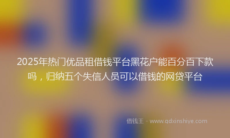 2025年热门优品租借钱平台黑花户能百分百下款吗，归纳五个失信人员可以借钱的网贷平台
