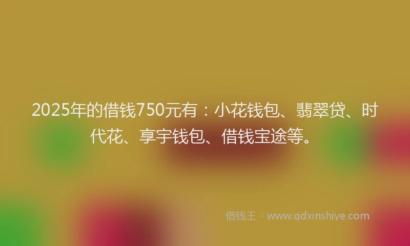 2025年的借钱750元有:小花钱包、翡翠贷、时代花、享宇钱包、借钱宝途等。