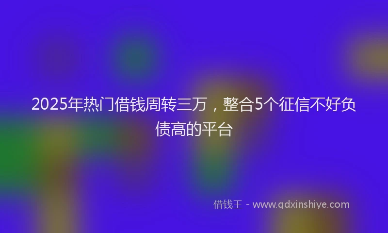 2025年热门借钱周转三万，整合5个征信不好负债高的平台