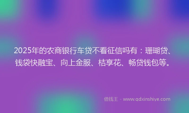 2025年的农商银行车贷不看征信吗有：珊瑚贷、钱袋快融宝、向上金服、桔享花、畅贷钱包等。