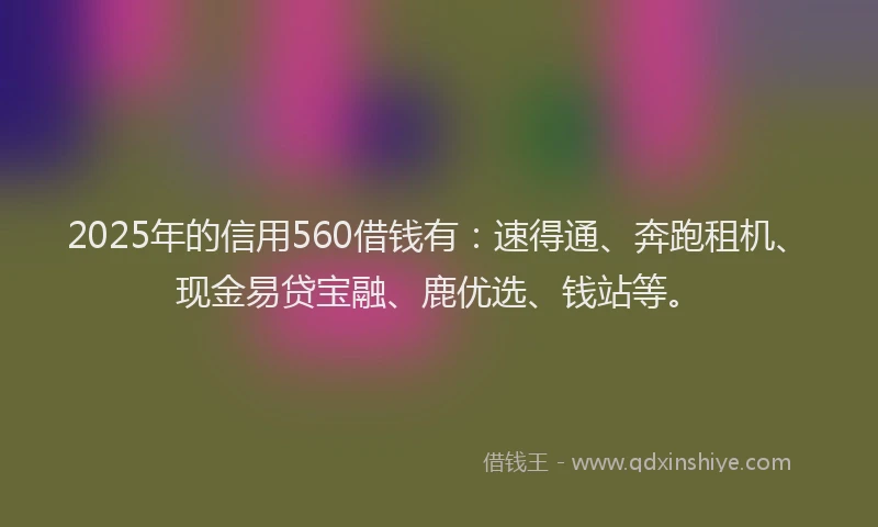 2025年的信用560借钱有：速得通、奔跑租机、现金易贷宝融、鹿优选、钱站等。
