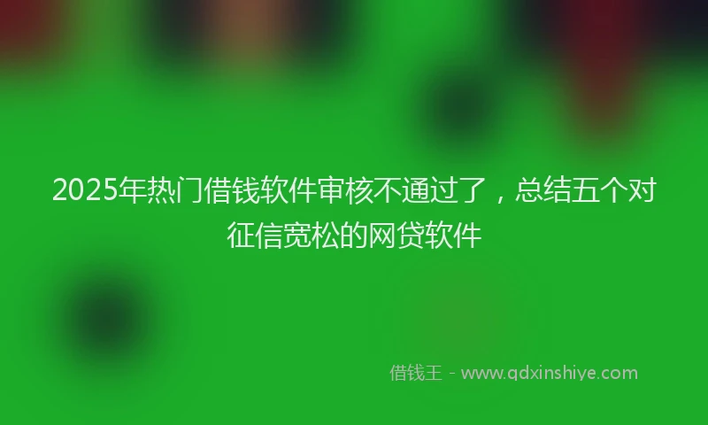 2025年热门借钱软件审核不通过了，总结五个对征信宽松的网贷软件