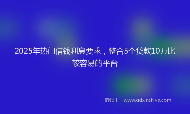 2025年热门借钱利息要求，整合5个贷款10万比较容易的平台