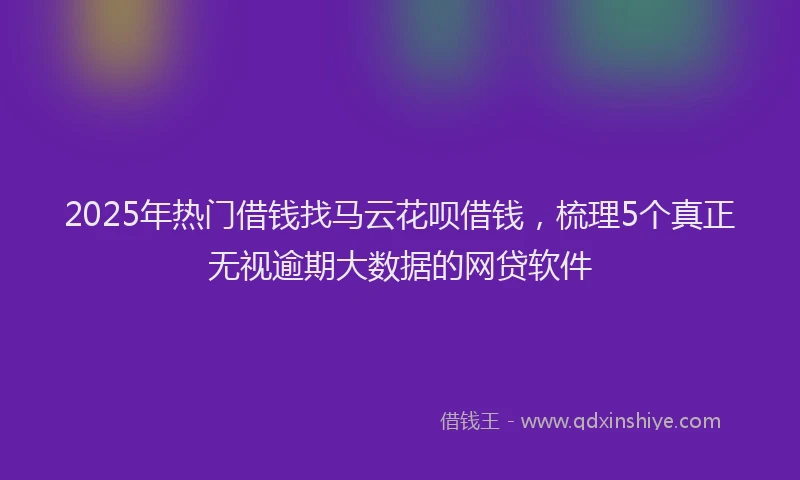 2025年热门借钱找马云花呗借钱，梳理5个真正无视逾期大数据的网贷软件