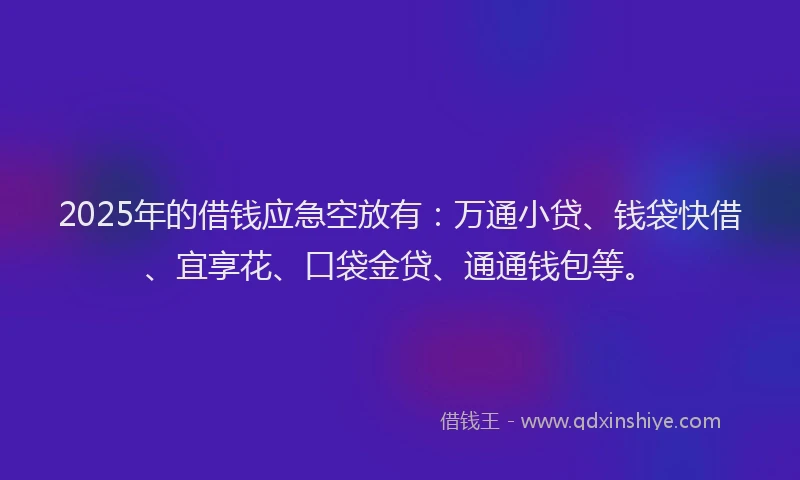2025年的借钱应急空放有：万通小贷、钱袋快借、宜享花、口袋金贷、通通钱包等。