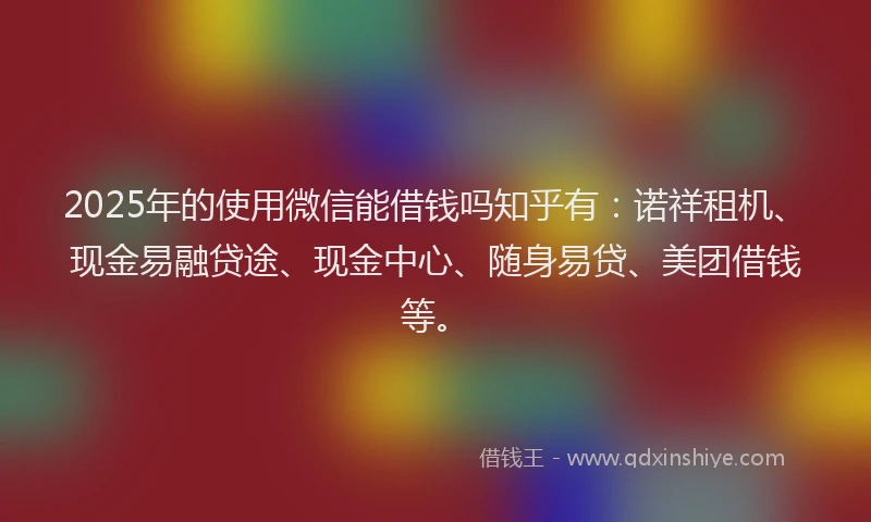 2025年的使用微信能借钱吗知乎有：诺祥租机、现金易融贷途、现金中心、随身易贷、美团借钱等。
