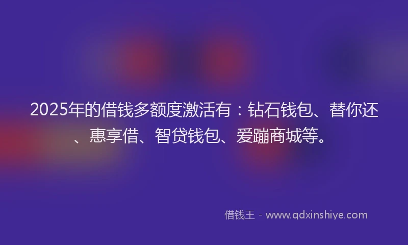 2025年的借钱多额度激活有：钻石钱包、替你还、惠享借、智贷钱包、爱蹦商城等。