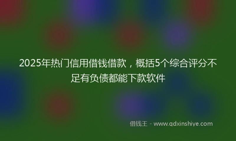 2025年热门信用借钱借款，概括5个综合评分不足有负债都能下款软件