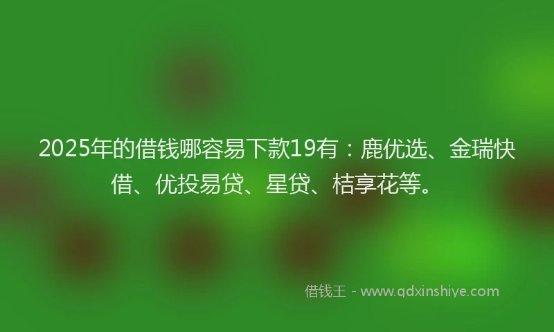 2025年的借钱哪容易下款19有：鹿优选、金瑞快借、优投易贷、星贷、桔享花等。