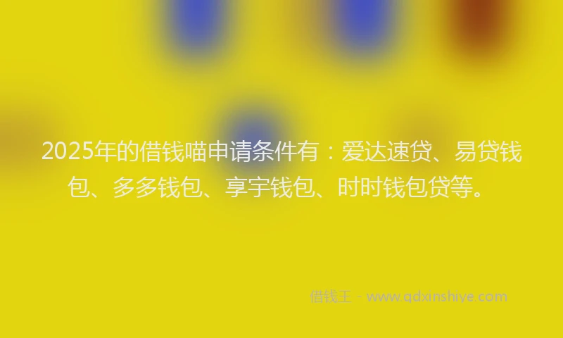 2025年的借钱喵申请条件有：爱达速贷、易贷钱包、多多钱包、享宇钱包、时时钱包贷等。