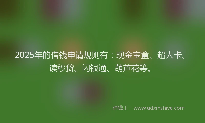 2025年的借钱申请规则有：现金宝盒、超人卡、读秒贷、闪银通、葫芦花等。