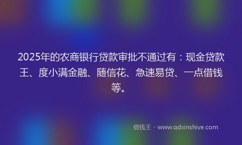 2025年的农商银行贷款审批不通过有：现金贷款王、度小满金融、随信花、急速易贷、一点借钱等。