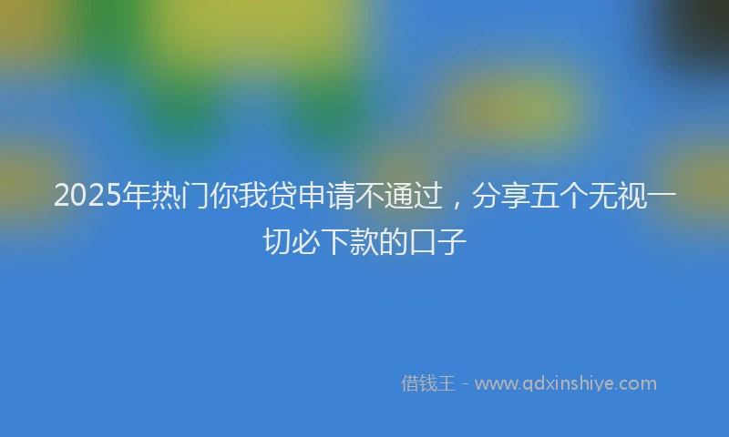 2025年热门你我贷申请不通过，分享五个无视一切必下款的口子