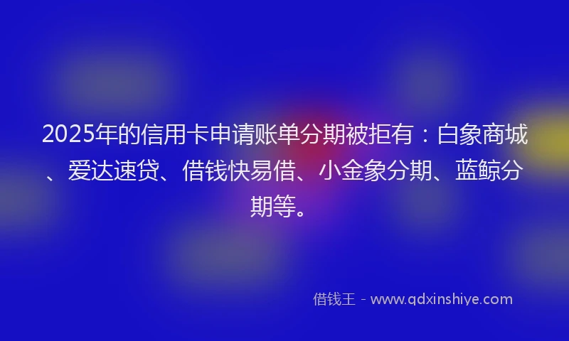 2025年的信用卡申请账单分期被拒有：白象商城、爱达速贷、借钱快易借、小金象分期、蓝鲸分期等。