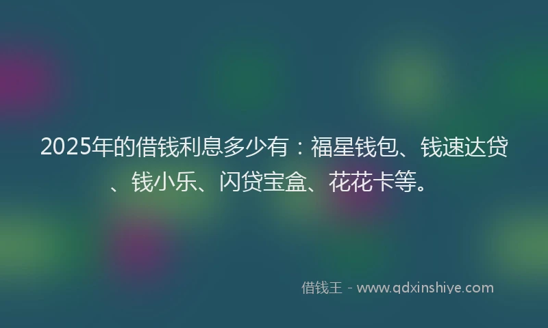 2025年的借钱利息多少有：福星钱包、钱速达贷、钱小乐、闪贷宝盒、花花卡等。