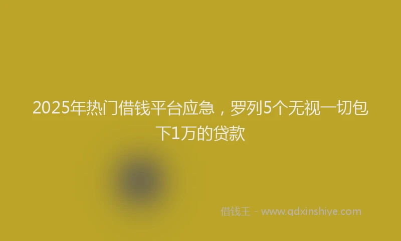 2025年热门借钱平台应急，罗列5个无视一切包下1万的贷款