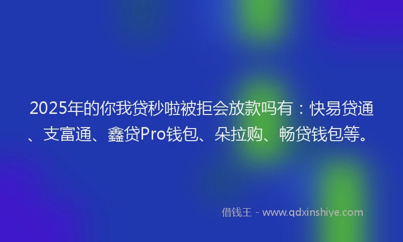 2025年的你我贷秒啦被拒会放款吗有：快易贷通、支富通、鑫贷Pro钱包、朵拉购、畅贷钱包等。