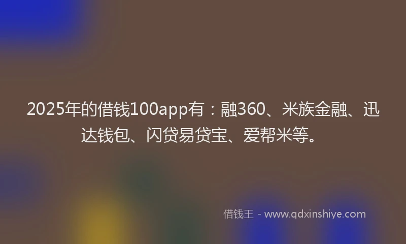 2025年的借钱100app有：融360、米族金融、迅达钱包、闪贷易贷宝、爱帮米等。