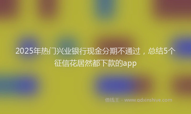 2025年热门兴业银行现金分期不通过，总结5个征信花居然都下款的app
