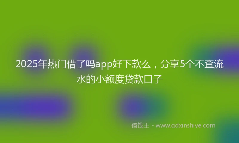 2025年热门借了吗app好下款么，分享5个不查流水的小额度贷款口子