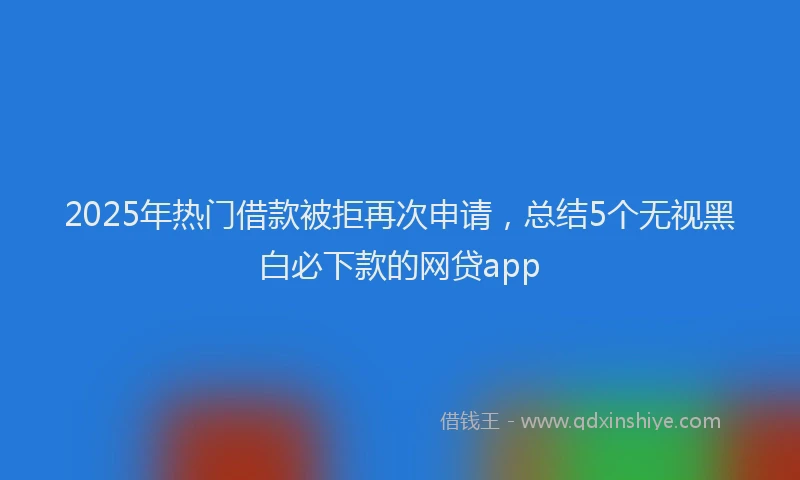 2025年热门借款被拒再次申请，总结5个无视黑白必下款的网贷app