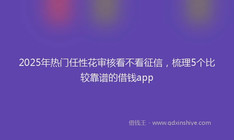 2025年热门任性花审核看不看征信，梳理5个比较靠谱的借钱app