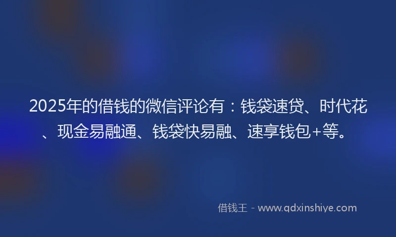 2025年的借钱的微信评论有：钱袋速贷、时代花、现金易融通、钱袋快易融、速享钱包+等。