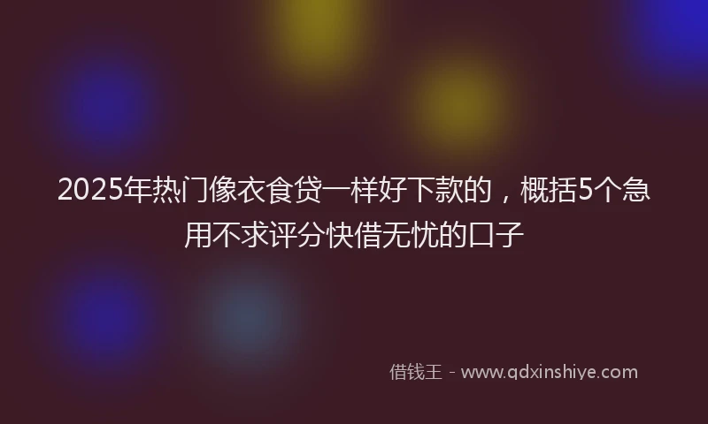 2025年热门像衣食贷一样好下款的，概括5个急用不求评分快借无忧的口子